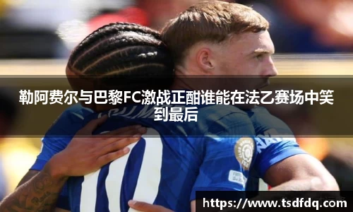 勒阿费尔与巴黎FC激战正酣谁能在法乙赛场中笑到最后